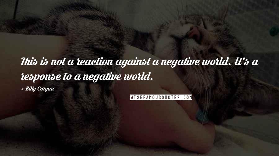 Billy Corgan quotes: This is not a reaction against a negative world. It's a response to a negative world.