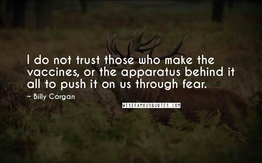 Billy Corgan quotes: I do not trust those who make the vaccines, or the apparatus behind it all to push it on us through fear. Billy Corgan quotes: I do not trust those who make the vaccines, or the apparatus behind it all to push it on us through fear.