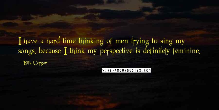 Billy Corgan quotes: I have a hard time thinking of men trying to sing my songs, because I think my perspective is definitely feminine.