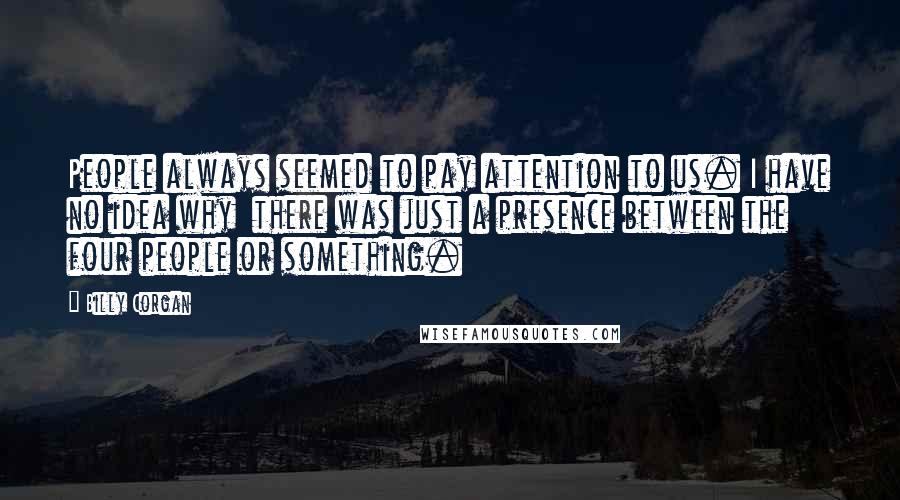 Billy Corgan quotes: People always seemed to pay attention to us. I have no idea why there was just a presence between the four people or something.