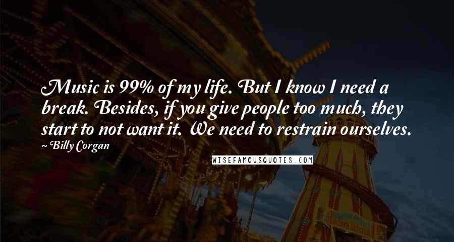Billy Corgan quotes: Music is 99% of my life. But I know I need a break. Besides, if you give people too much, they start to not want it. We need to restrain Billy Corgan quotes: Music is 99% of my life. But I know I need a break. Besides, if you give people too much, they start to not want it. We need to restrain
