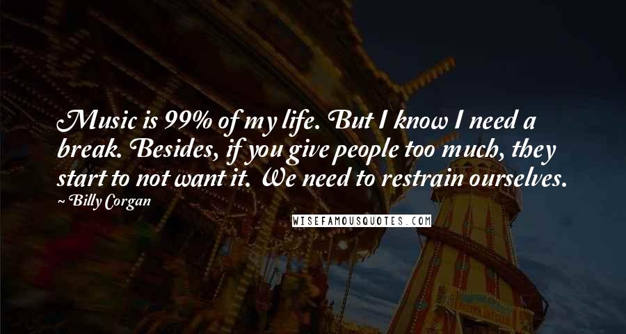 Billy Corgan quotes: Music is 99% of my life. But I know I need a break. Besides, if you give people too much, they start to not want it. We need to restrain