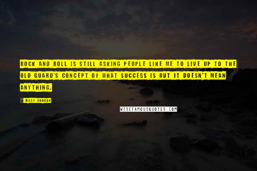 Billy Corgan quotes: Rock and Roll is still asking people like me to live up to the old guard's concept of what success is but it doesn't mean anything. Billy Corgan quotes: Rock and Roll is still asking people like me to live up to the old guard's concept of what success is but it doesn't mean anything.