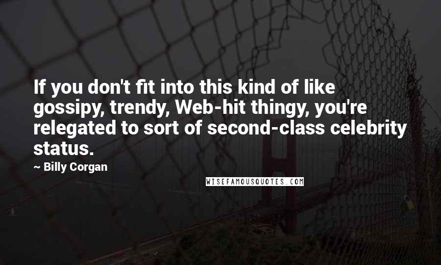 Billy Corgan quotes: If you don't fit into this kind of like gossipy, trendy, Web-hit thingy, you're relegated to sort of second-class celebrity status. Billy Corgan quotes: If you don't fit into this kind of like gossipy, trendy, Web-hit thingy, you're relegated to sort of second-class celebrity status.