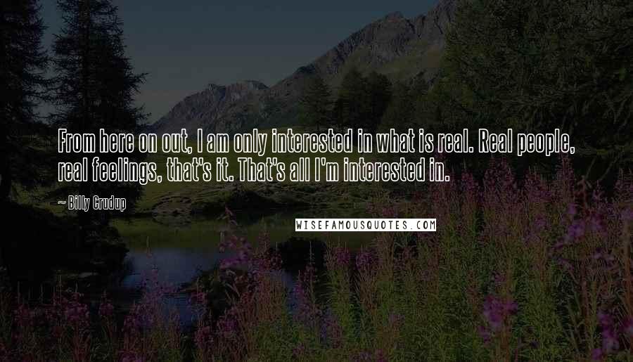 Billy Crudup quotes: From here on out, I am only interested in what is real. Real people, real feelings, that's it. That's all I'm interested in. Billy Crudup quotes: From here on out, I am only interested in what is real. Real people, real feelings, that's it. That's all I'm interested in.