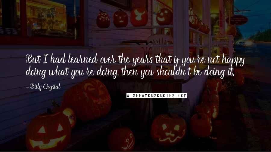 Billy Crystal quotes: But I had learned over the years that if you're not happy doing what you're doing, then you shouldn't be doing it. Billy Crystal quotes: But I had learned over the years that if you're not happy doing what you're doing, then you shouldn't be doing it.