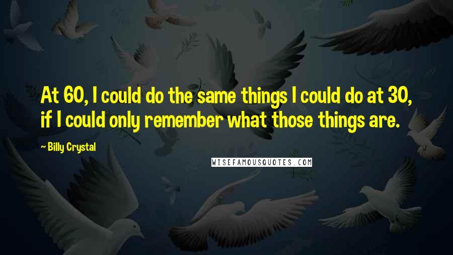 Billy Crystal quotes: At 60, I could do the same things I could do at 30, if I could only remember what those things are. Billy Crystal quotes: At 60, I could do the same things I could do at 30, if I could only remember what those things are.