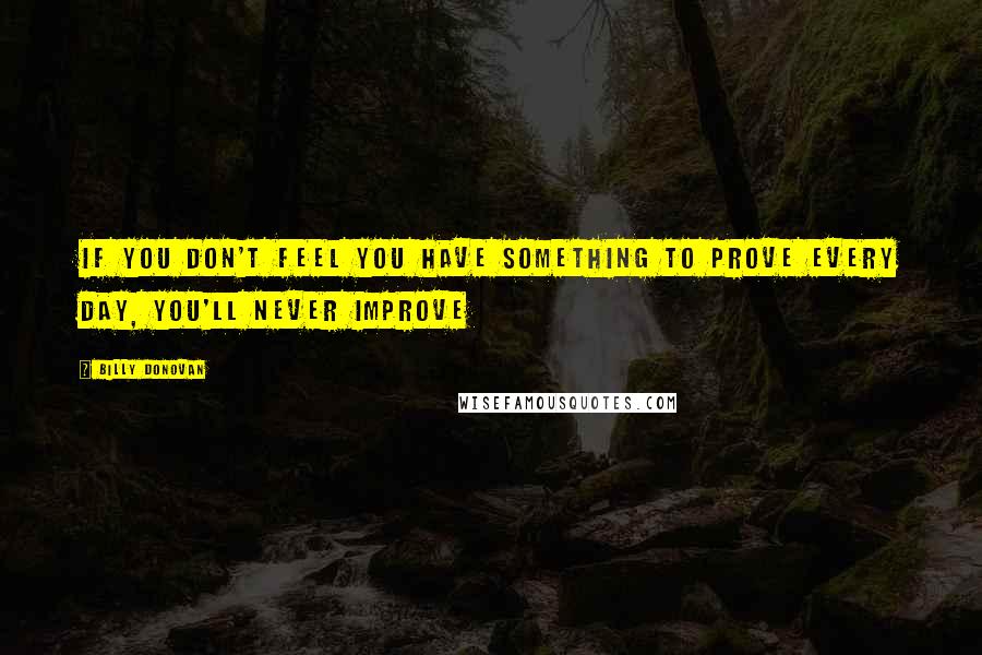 Billy Donovan quotes: If you don't feel you have something to prove every day, you'll never improve Billy Donovan quotes: If you don't feel you have something to prove every day, you'll never improve