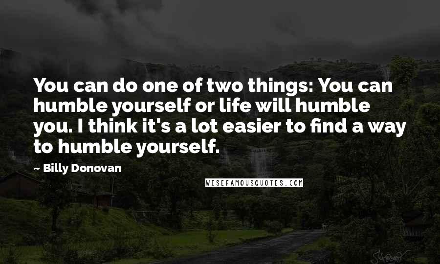 Billy Donovan quotes: You can do one of two things: You can humble yourself or life will humble you. I think it's a lot easier to find a way to humble yourself. Billy Donovan quotes: You can do one of two things: You can humble yourself or life will humble you. I think it's a lot easier to find a way to humble yourself.