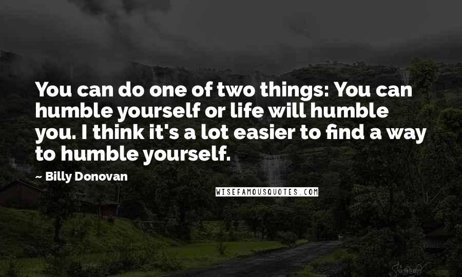 Billy Donovan quotes: You can do one of two things: You can humble yourself or life will humble you. I think it's a lot easier to find a way to humble yourself.