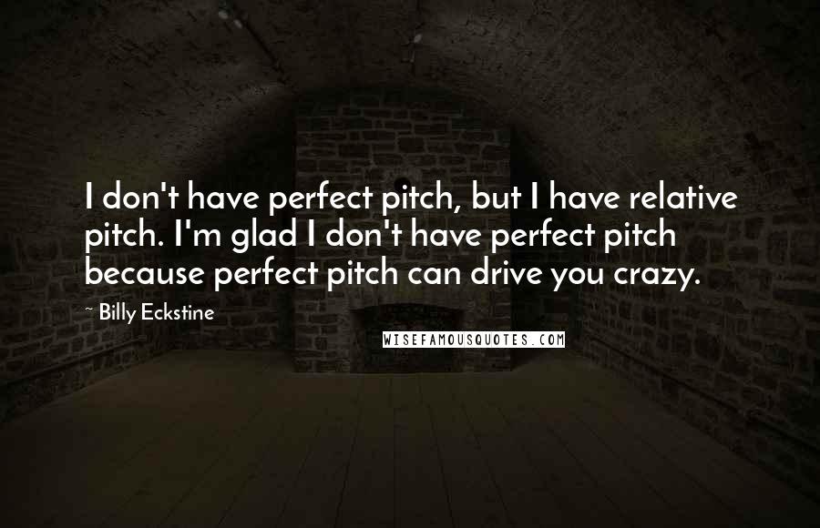 Billy Eckstine quotes: I don't have perfect pitch, but I have relative pitch. I'm glad I don't have perfect pitch because perfect pitch can drive you crazy.