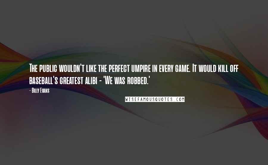 Billy Evans quotes: The public wouldn't like the perfect umpire in every game. It would kill off baseball's greatest alibi - 'We was robbed.' Billy Evans quotes: The public wouldn't like the perfect umpire in every game. It would kill off baseball's greatest alibi - 'We was robbed.'