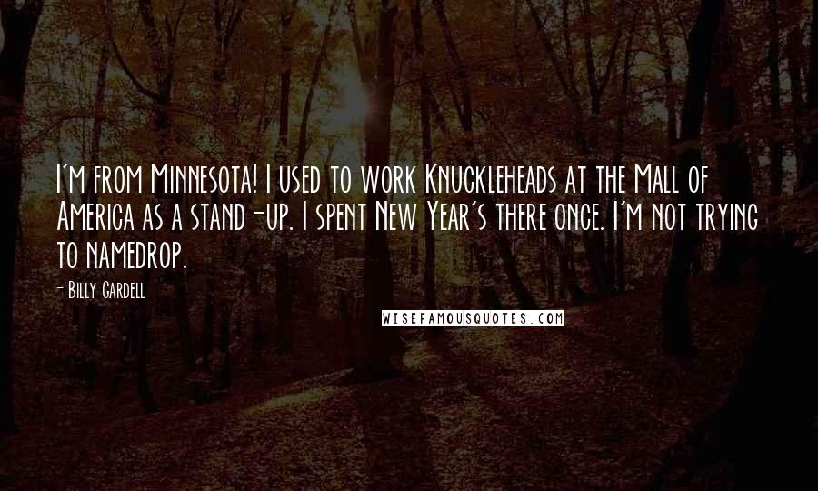 Billy Gardell quotes: I'm from Minnesota! I used to work Knuckleheads at the Mall of America as a stand-up. I spent New Year's there once. I'm not trying to namedrop. Billy Gardell quotes: I'm from Minnesota! I used to work Knuckleheads at the Mall of America as a stand-up. I spent New Year's there once. I'm not trying to namedrop.
