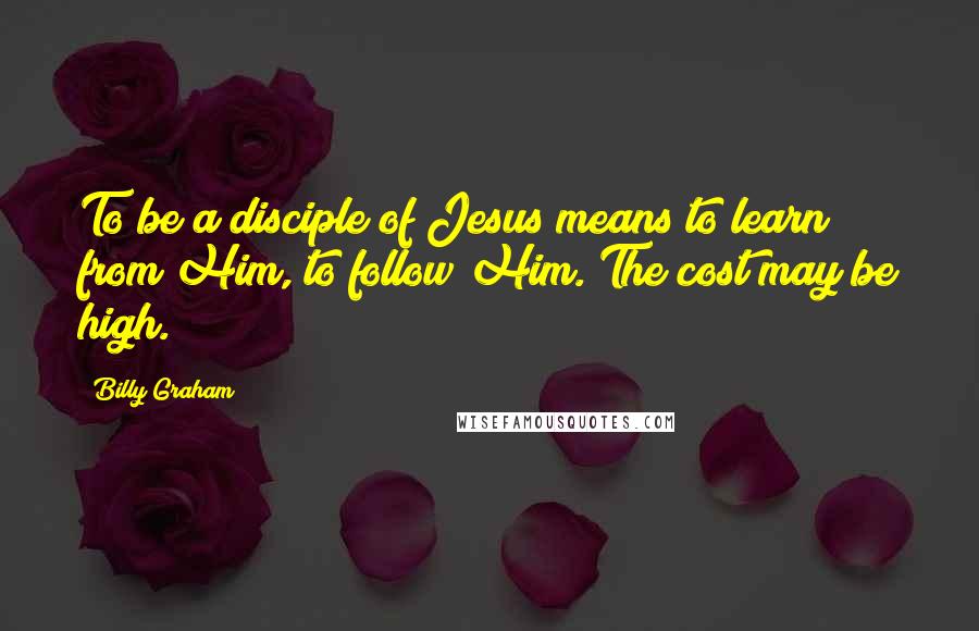 Billy Graham quotes: To be a disciple of Jesus means to learn from Him, to follow Him. The cost may be high.