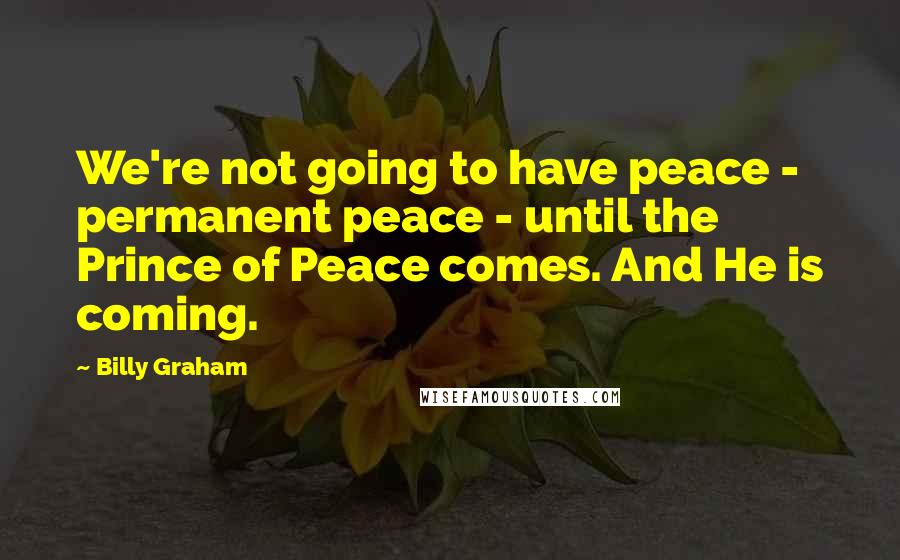 Billy Graham quotes: We're not going to have peace - permanent peace - until the Prince of Peace comes. And He is coming. Billy Graham quotes: We're not going to have peace - permanent peace - until the Prince of Peace comes. And He is coming.