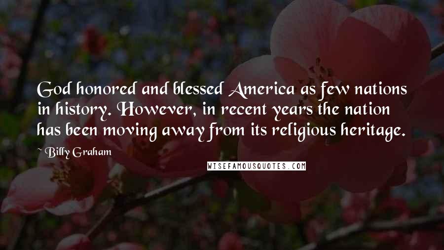 Billy Graham quotes: God honored and blessed America as few nations in history. However, in recent years the nation has been moving away from its religious heritage. Billy Graham quotes: God honored and blessed America as few nations in history. However, in recent years the nation has been moving away from its religious heritage.