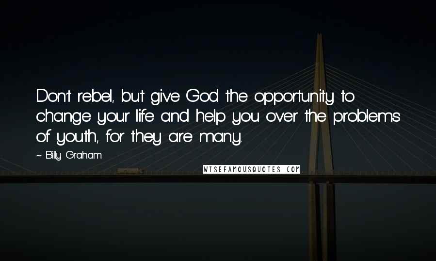 Billy Graham quotes: Don't rebel, but give God the opportunity to change your life and help you over the problems of youth, for they are many. Billy Graham quotes: Don't rebel, but give God the opportunity to change your life and help you over the problems of youth, for they are many.