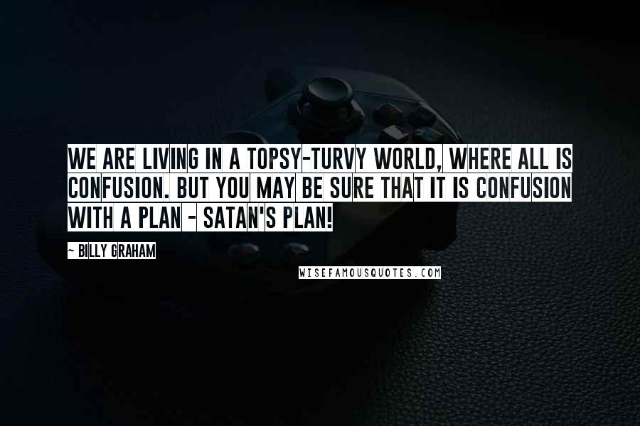 Billy Graham quotes: We are living in a topsy-turvy world, where all is confusion. But you may be sure that it is confusion with a plan - Satan's plan! Billy Graham quotes: We are living in a topsy-turvy world, where all is confusion. But you may be sure that it is confusion with a plan - Satan's plan!