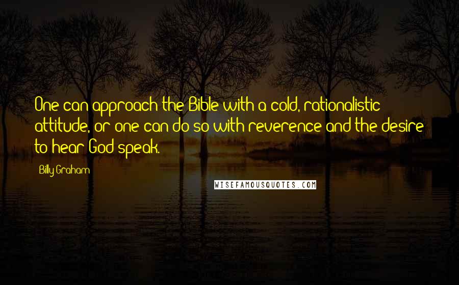 Billy Graham quotes: One can approach the Bible with a cold, rationalistic attitude, or one can do so with reverence and the desire to hear God speak. Billy Graham quotes: One can approach the Bible with a cold, rationalistic attitude, or one can do so with reverence and the desire to hear God speak.