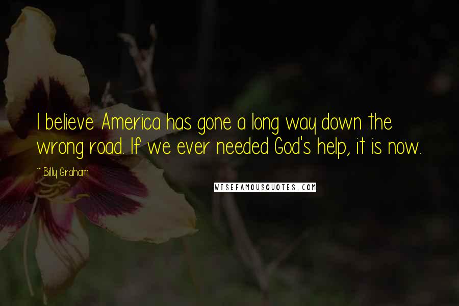 Billy Graham quotes: I believe America has gone a long way down the wrong road. If we ever needed God's help, it is now.