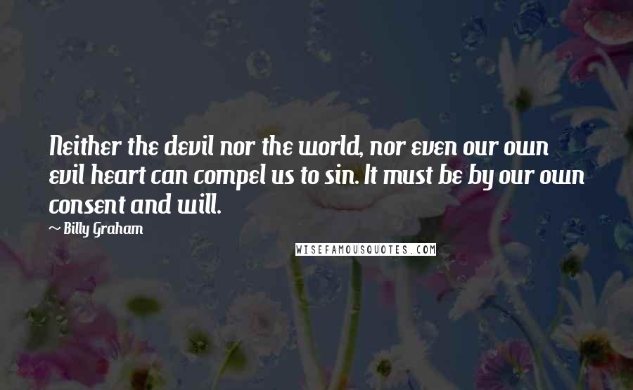 Billy Graham quotes: Neither the devil nor the world, nor even our own evil heart can compel us to sin. It must be by our own consent and will. Billy Graham quotes: Neither the devil nor the world, nor even our own evil heart can compel us to sin. It must be by our own consent and will.