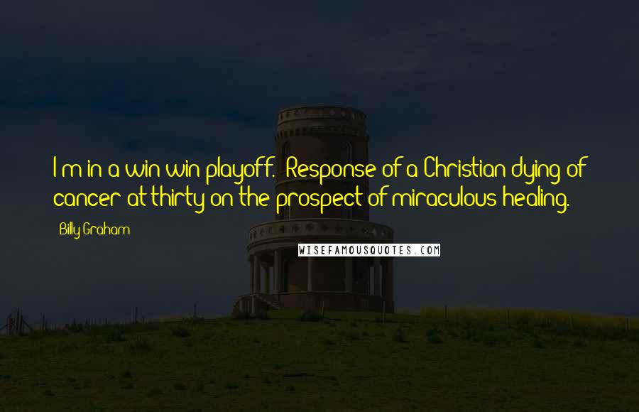 Billy Graham quotes: I'm in a win-win playoff. Response of a Christian dying of cancer at thirty on the prospect of miraculous healing. Billy Graham quotes: I'm in a win-win playoff. Response of a Christian dying of cancer at thirty on the prospect of miraculous healing.