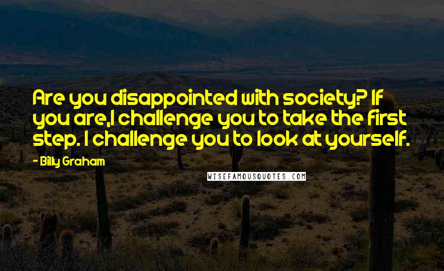 Billy Graham quotes: Are you disappointed with society? If you are,I challenge you to take the first step. I challenge you to look at yourself. Billy Graham quotes: Are you disappointed with society? If you are,I challenge you to take the first step. I challenge you to look at yourself.