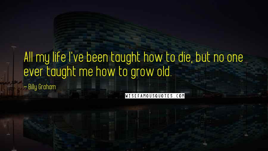 Billy Graham quotes: All my life I've been taught how to die, but no one ever taught me how to grow old.