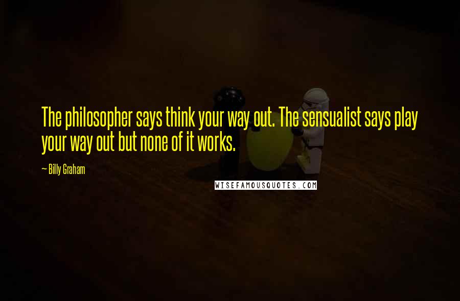 Billy Graham quotes: The philosopher says think your way out. The sensualist says play your way out but none of it works. Billy Graham quotes: The philosopher says think your way out. The sensualist says play your way out but none of it works.