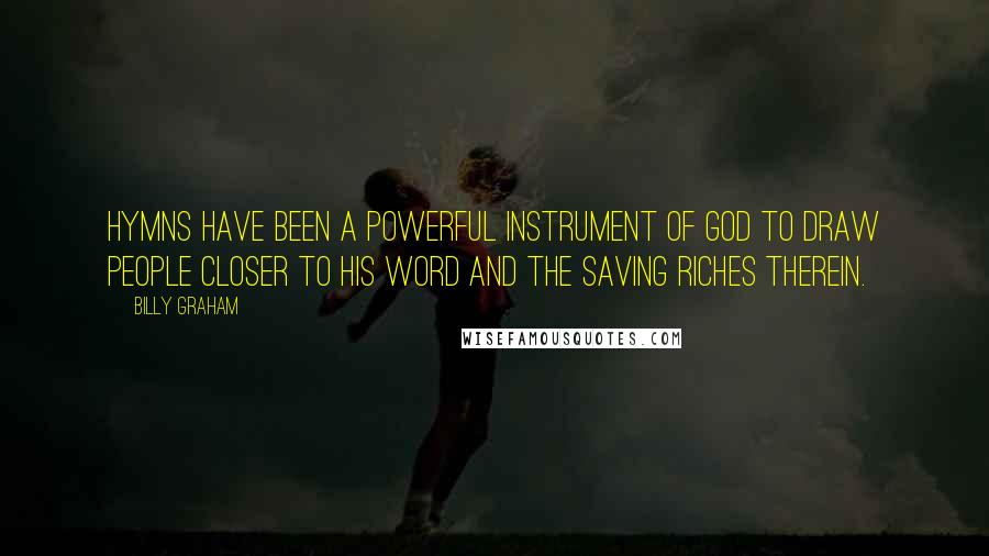Billy Graham quotes: Hymns have been a powerful instrument of God to draw people closer to His Word and the saving riches therein. Billy Graham quotes: Hymns have been a powerful instrument of God to draw people closer to His Word and the saving riches therein.
