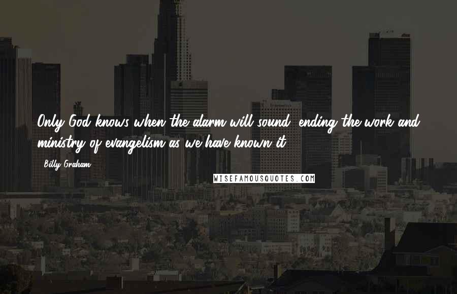 Billy Graham quotes: Only God knows when the alarm will sound, ending the work and ministry of evangelism as we have known it.