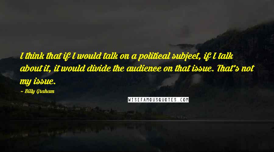 Billy Graham quotes: I think that if I would talk on a political subject, if I talk about it, it would divide the audience on that issue. That's not my issue. Billy Graham quotes: I think that if I would talk on a political subject, if I talk about it, it would divide the audience on that issue. That's not my issue.