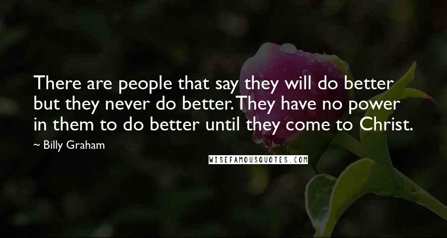 Billy Graham quotes: There are people that say they will do better but they never do better. They have no power in them to do better until they come to Christ. Billy Graham quotes: There are people that say they will do better but they never do better. They have no power in them to do better until they come to Christ.