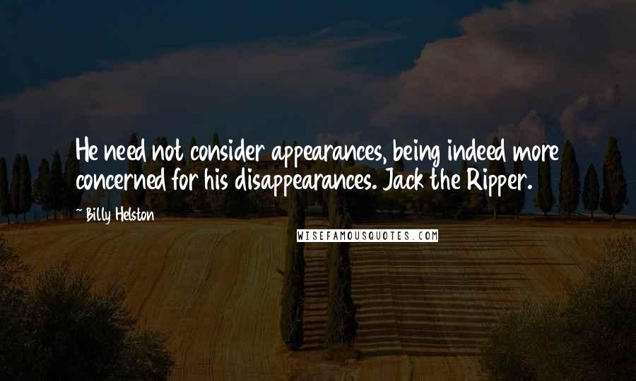 Billy Helston quotes: He need not consider appearances, being indeed more concerned for his disappearances. Jack the Ripper. Billy Helston quotes: He need not consider appearances, being indeed more concerned for his disappearances. Jack the Ripper.