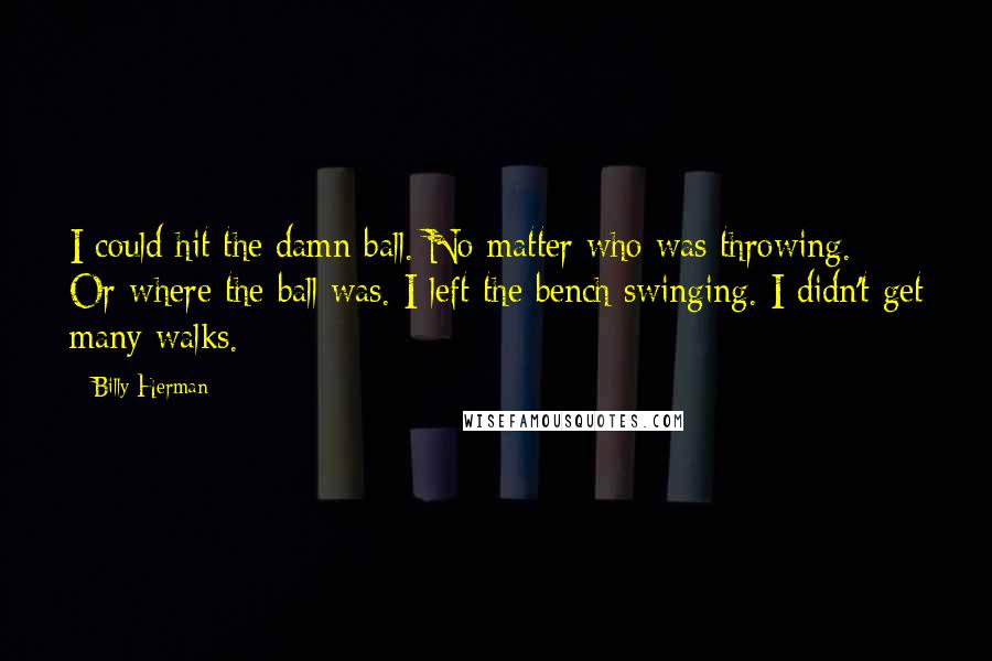 Billy Herman quotes: I could hit the damn ball. No matter who was throwing. Or where the ball was. I left the bench swinging. I didn't get many walks. Billy Herman quotes: I could hit the damn ball. No matter who was throwing. Or where the ball was. I left the bench swinging. I didn't get many walks.
