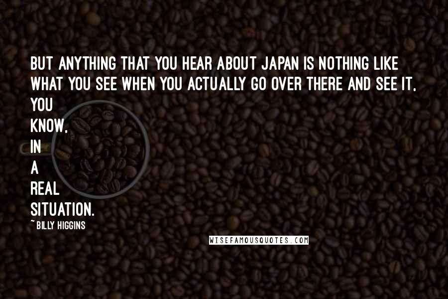 Billy Higgins quotes: But anything that you hear about Japan is nothing like what you see when you actually go over there and see it, you know, in a real situation.