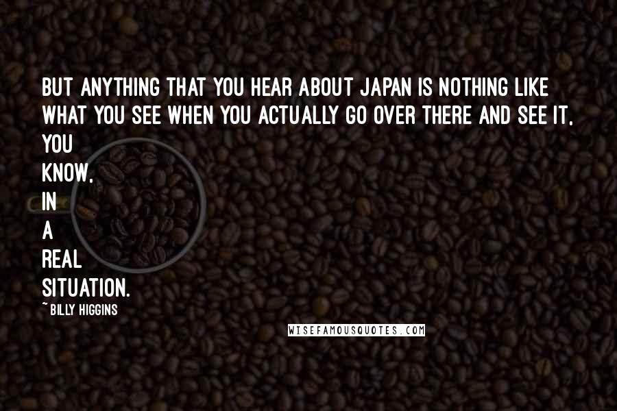Billy Higgins quotes: But anything that you hear about Japan is nothing like what you see when you actually go over there and see it, you know, in a real situation. Billy Higgins quotes: But anything that you hear about Japan is nothing like what you see when you actually go over there and see it, you know, in a real situation.