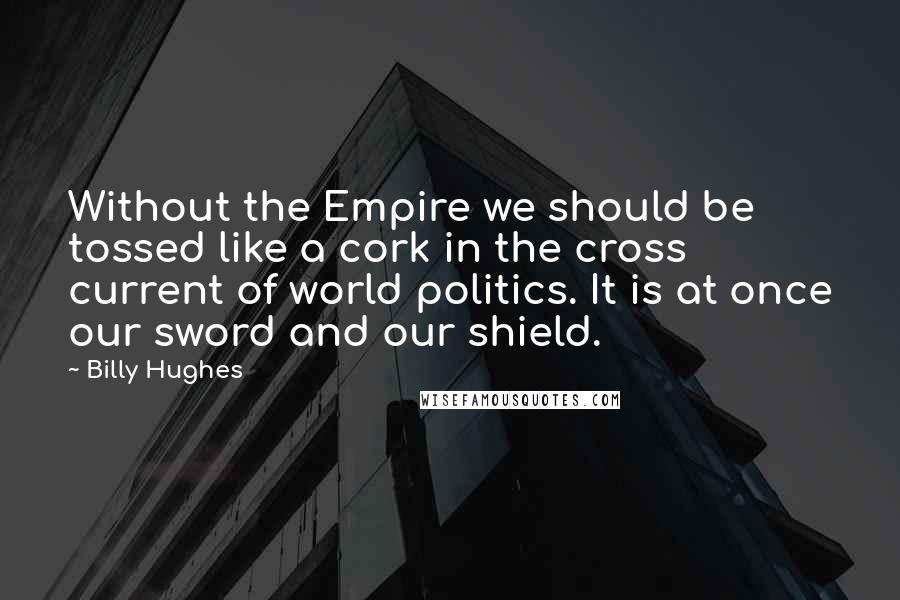 Billy Hughes quotes: Without the Empire we should be tossed like a cork in the cross current of world politics. It is at once our sword and our shield.