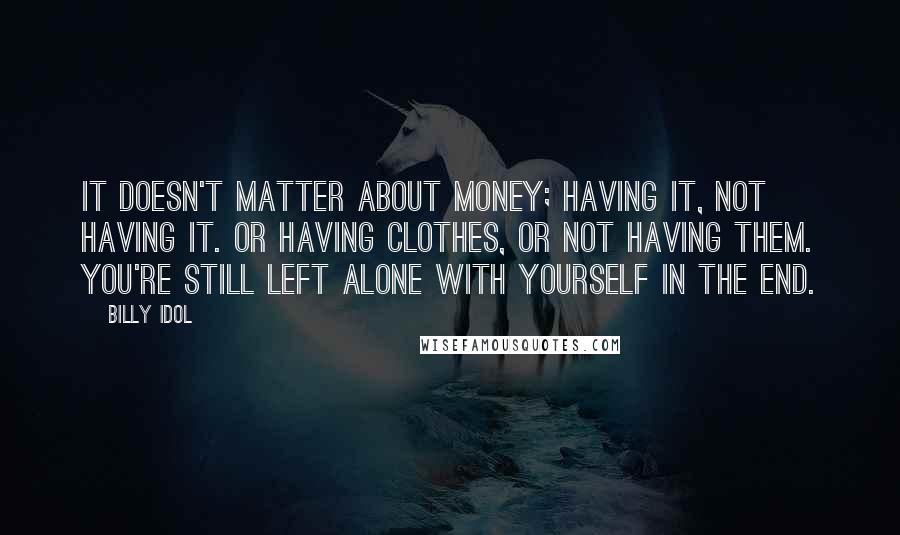 Billy Idol quotes: It doesn't matter about money; having it, not having it. Or having clothes, or not having them. You're still left alone with yourself in the end. Billy Idol quotes: It doesn't matter about money; having it, not having it. Or having clothes, or not having them. You're still left alone with yourself in the end.