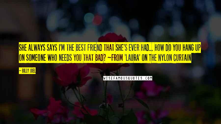 Billy Joel quotes: She always says I'm the best friend that she's ever had... how do you hang up on someone who needs you that bad? ~From 'Laura' on The Nylon Curtain Billy Joel quotes: She always says I'm the best friend that she's ever had... how do you hang up on someone who needs you that bad? ~From 'Laura' on The Nylon Curtain