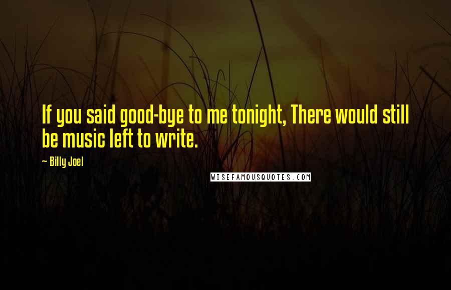 Billy Joel quotes: If you said good-bye to me tonight, There would still be music left to write.