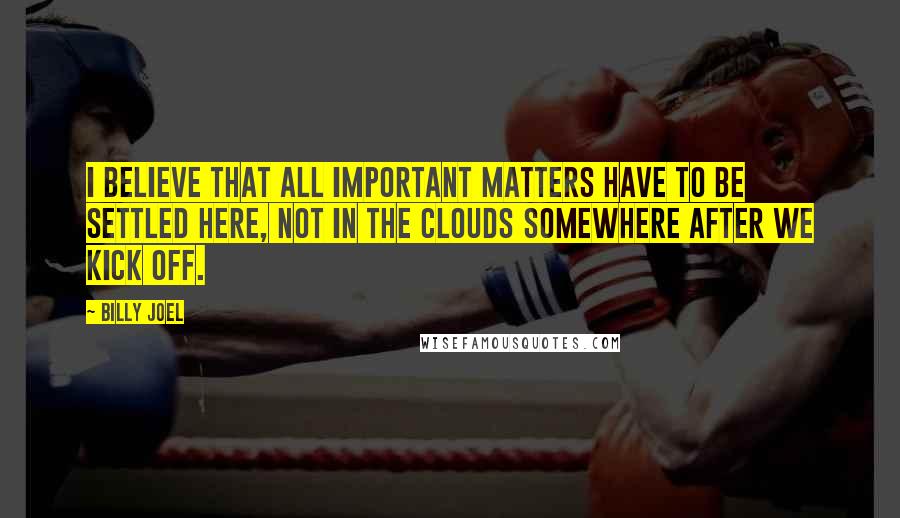 Billy Joel quotes: I believe that all important matters have to be settled here, not in the clouds somewhere after we kick off.