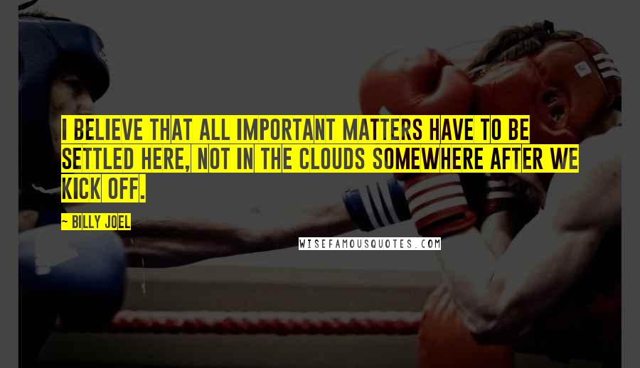 Billy Joel quotes: I believe that all important matters have to be settled here, not in the clouds somewhere after we kick off. Billy Joel quotes: I believe that all important matters have to be settled here, not in the clouds somewhere after we kick off.