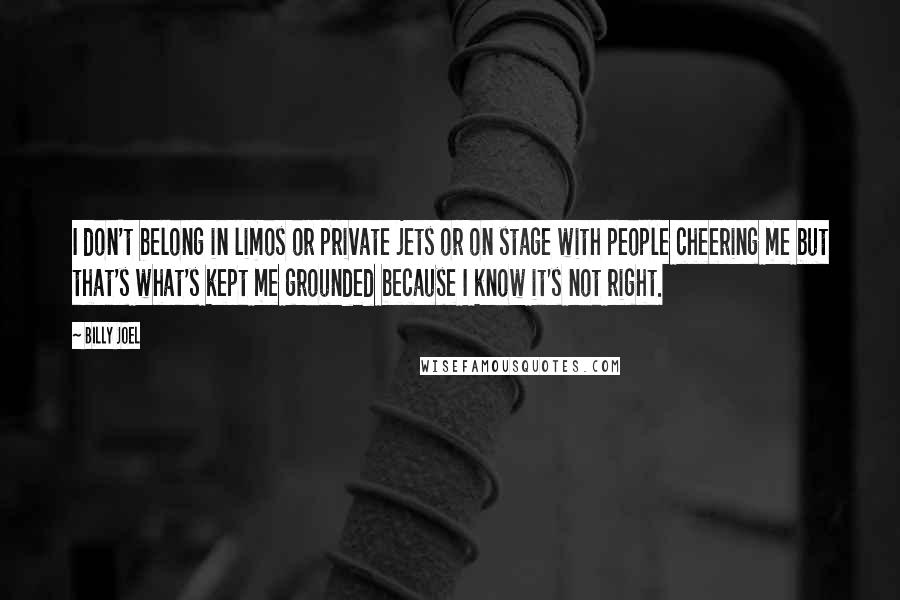 Billy Joel quotes: I don't belong in limos or private jets or on stage with people cheering me but that's what's kept me grounded because I know it's not right.