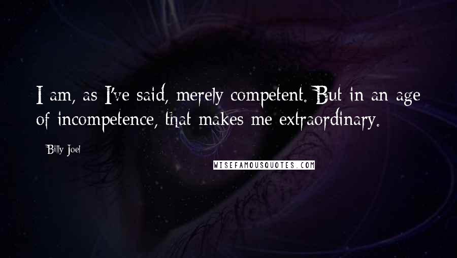 Billy Joel quotes: I am, as I've said, merely competent. But in an age of incompetence, that makes me extraordinary.