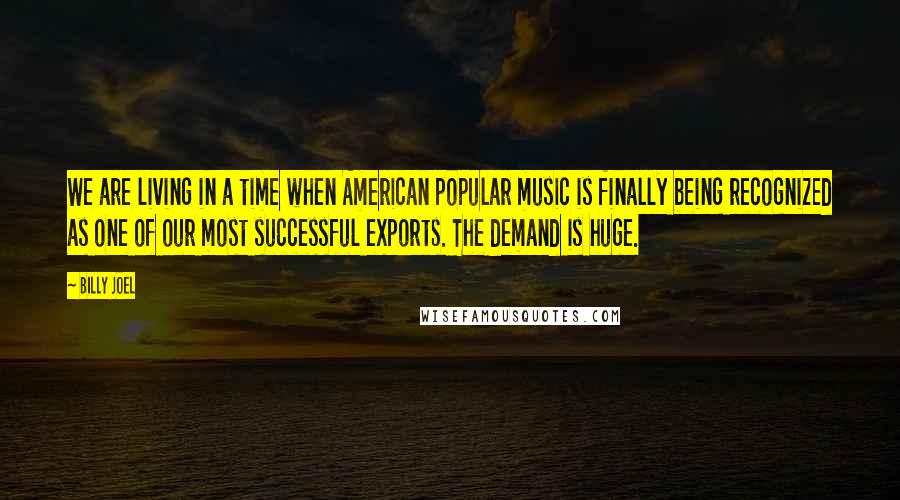 Billy Joel quotes: We are living in a time when American popular music is finally being recognized as one of our most successful exports. The demand is huge. Billy Joel quotes: We are living in a time when American popular music is finally being recognized as one of our most successful exports. The demand is huge.