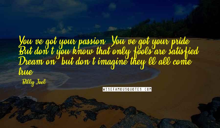 Billy Joel quotes: You've got your passion. You've got your pride. But don't you know that only fools are satisfied? Dream on, but don't imagine they'll all come true.