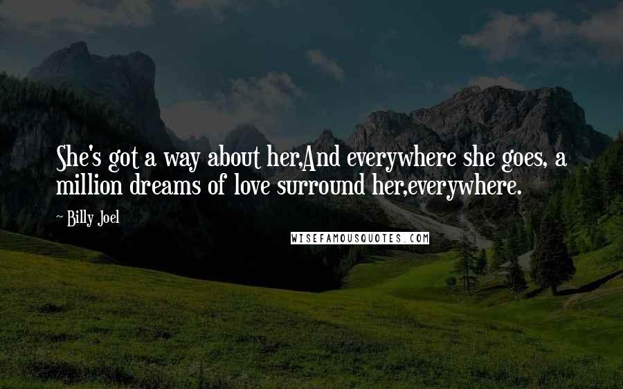 Billy Joel quotes: She's got a way about her,And everywhere she goes, a million dreams of love surround her,everywhere. Billy Joel quotes: She's got a way about her,And everywhere she goes, a million dreams of love surround her,everywhere.