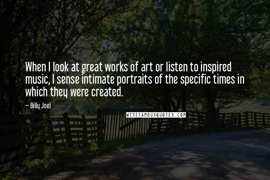 Billy Joel quotes: When I look at great works of art or listen to inspired music, I sense intimate portraits of the specific times in which they were created.