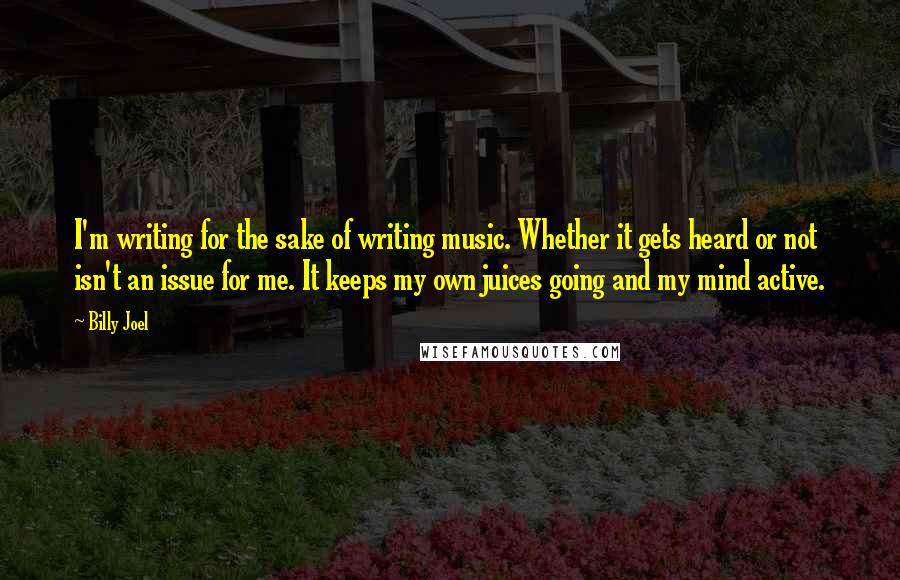 Billy Joel quotes: I'm writing for the sake of writing music. Whether it gets heard or not isn't an issue for me. It keeps my own juices going and my mind active. Billy Joel quotes: I'm writing for the sake of writing music. Whether it gets heard or not isn't an issue for me. It keeps my own juices going and my mind active.